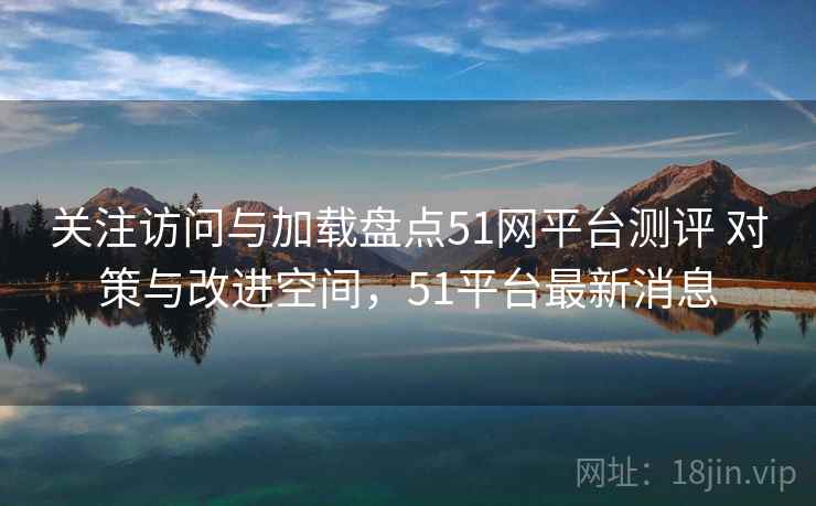 关注访问与加载盘点51网平台测评 对策与改进空间，51平台最新消息