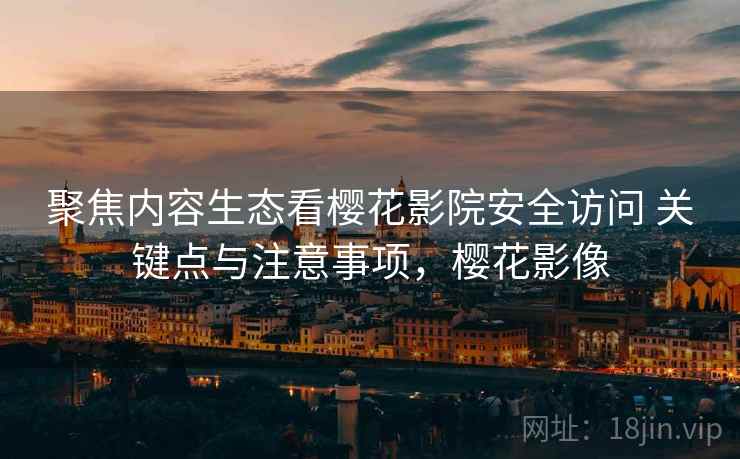 聚焦内容生态看樱花影院安全访问 关键点与注意事项，樱花影像