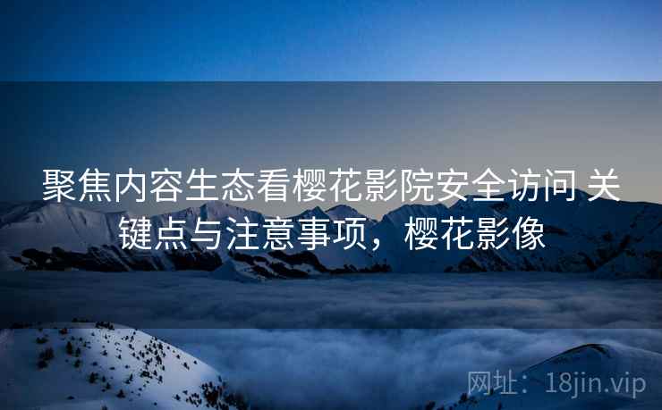 聚焦内容生态看樱花影院安全访问 关键点与注意事项，樱花影像
