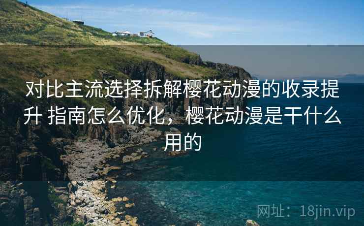对比主流选择拆解樱花动漫的收录提升 指南怎么优化，樱花动漫是干什么用的