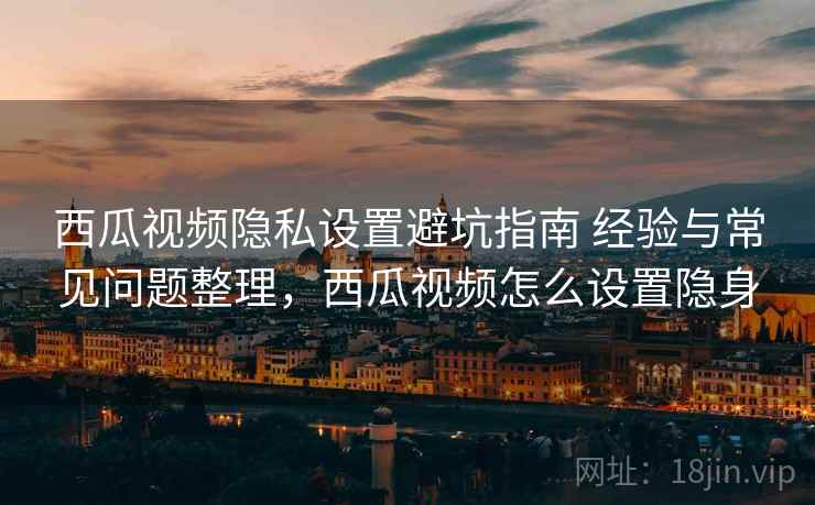 西瓜视频隐私设置避坑指南 经验与常见问题整理，西瓜视频怎么设置隐身
