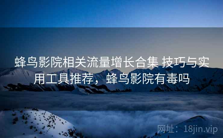 蜂鸟影院相关流量增长合集 技巧与实用工具推荐，蜂鸟影院有毒吗