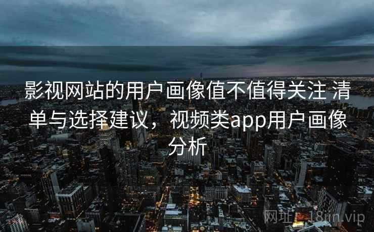 影视网站的用户画像值不值得关注 清单与选择建议，视频类app用户画像分析