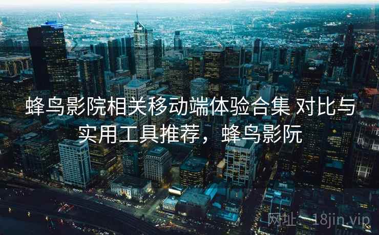 蜂鸟影院相关移动端体验合集 对比与实用工具推荐，蜂鸟影阮