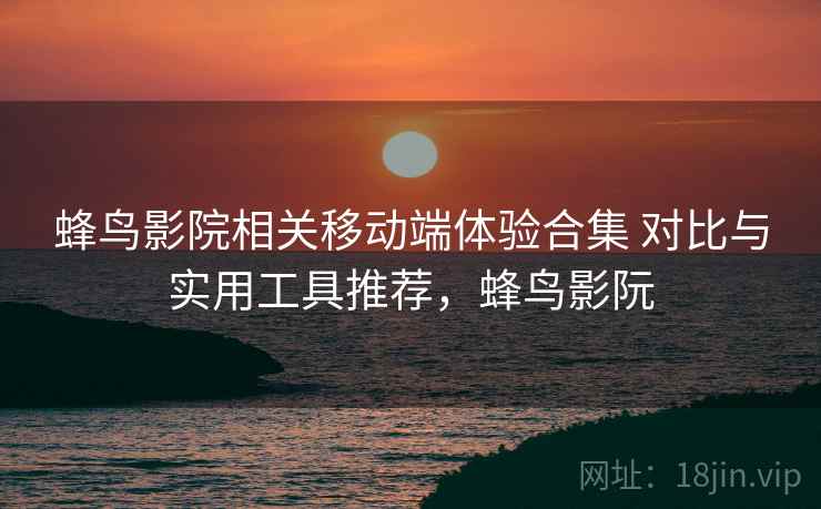 蜂鸟影院相关移动端体验合集 对比与实用工具推荐，蜂鸟影阮