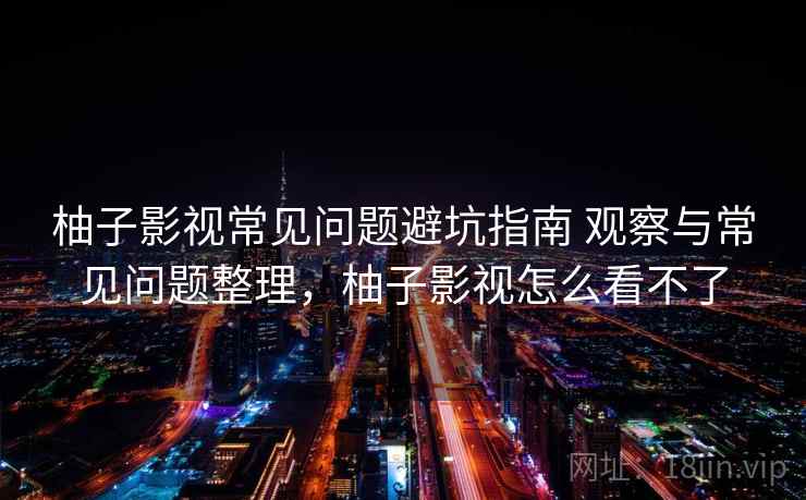 柚子影视常见问题避坑指南 观察与常见问题整理，柚子影视怎么看不了