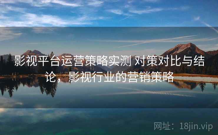 影视平台运营策略实测 对策对比与结论，影视行业的营销策略