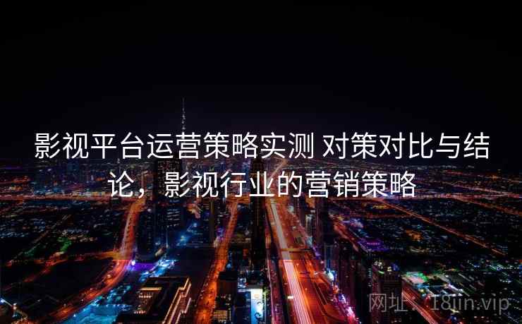 影视平台运营策略实测 对策对比与结论，影视行业的营销策略