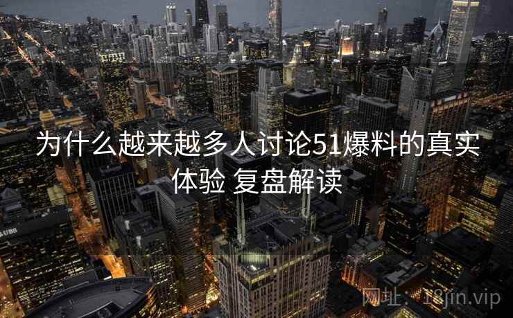 为什么越来越多人讨论51爆料的真实体验 复盘解读