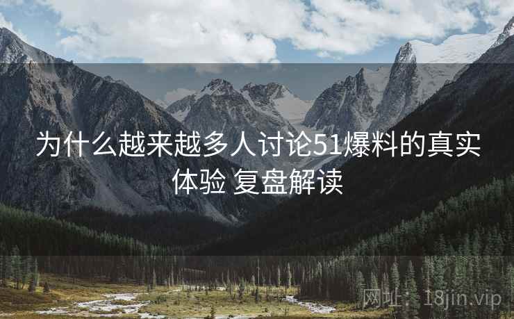 为什么越来越多人讨论51爆料的真实体验 复盘解读
