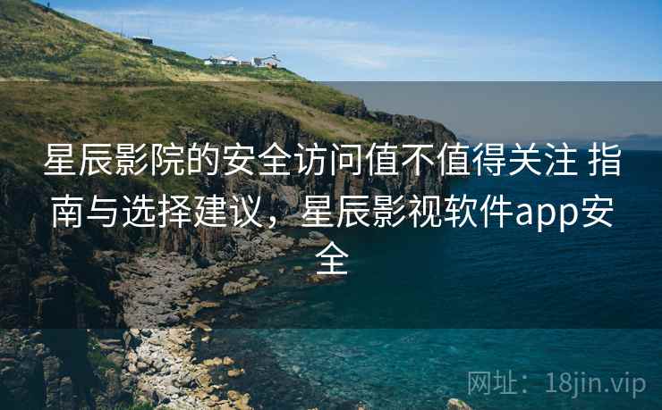 星辰影院的安全访问值不值得关注 指南与选择建议，星辰影视软件app安全
