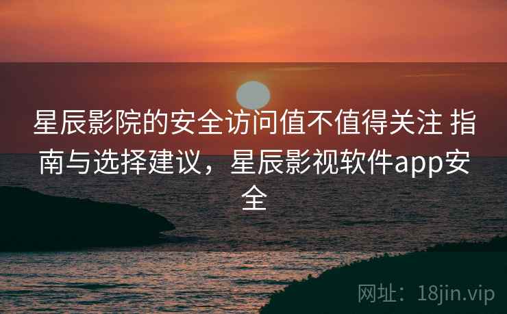 星辰影院的安全访问值不值得关注 指南与选择建议，星辰影视软件app安全
