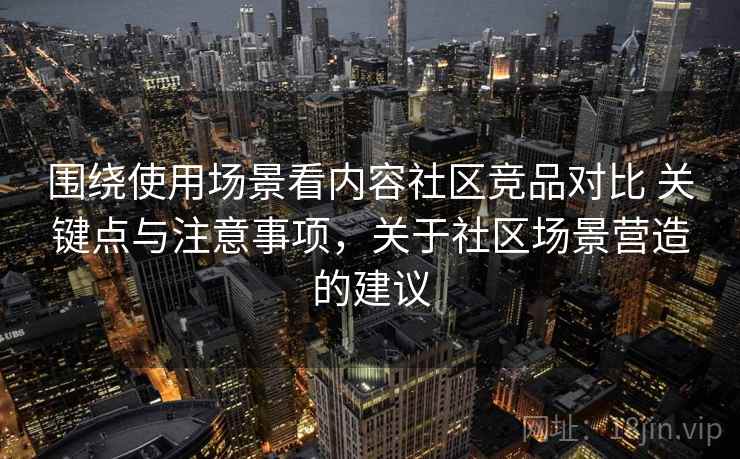 围绕使用场景看内容社区竞品对比 关键点与注意事项，关于社区场景营造的建议
