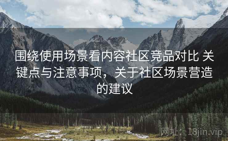 围绕使用场景看内容社区竞品对比 关键点与注意事项，关于社区场景营造的建议