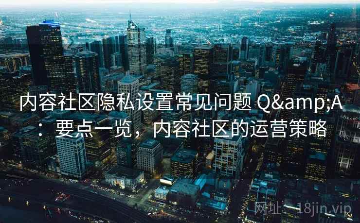 内容社区隐私设置常见问题 Q&A：要点一览，内容社区的运营策略