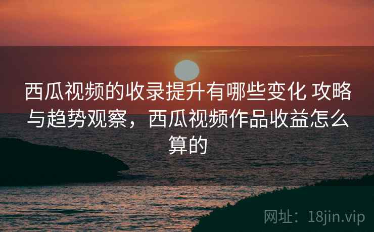 西瓜视频的收录提升有哪些变化 攻略与趋势观察，西瓜视频作品收益怎么算的