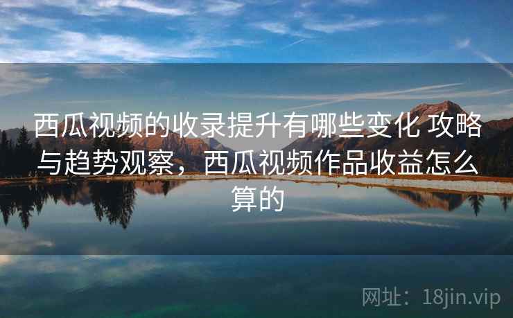 西瓜视频的收录提升有哪些变化 攻略与趋势观察，西瓜视频作品收益怎么算的