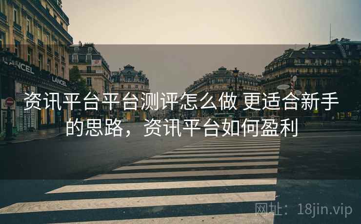 资讯平台平台测评怎么做 更适合新手的思路，资讯平台如何盈利