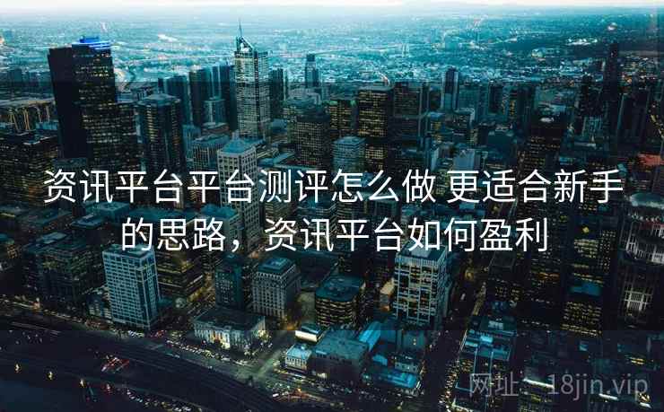 资讯平台平台测评怎么做 更适合新手的思路，资讯平台如何盈利