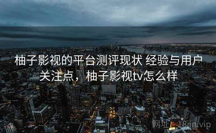 柚子影视的平台测评现状 经验与用户关注点，柚子影视tv怎么样