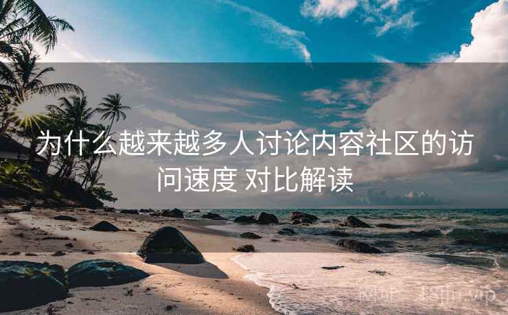 为什么越来越多人讨论内容社区的访问速度 对比解读