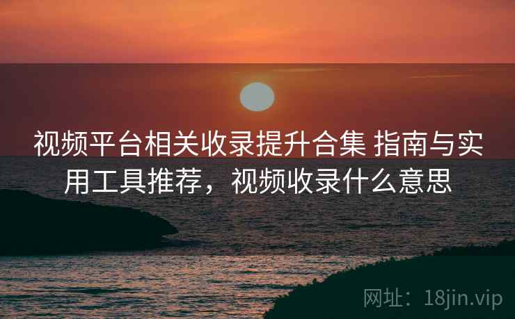 视频平台相关收录提升合集 指南与实用工具推荐，视频收录什么意思