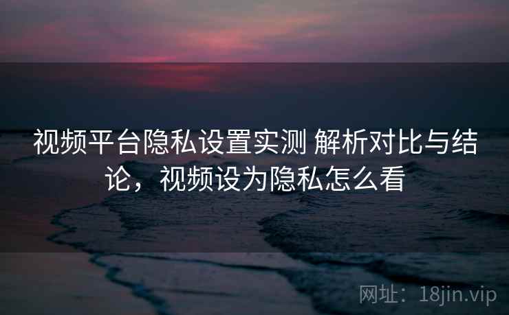 视频平台隐私设置实测 解析对比与结论，视频设为隐私怎么看
