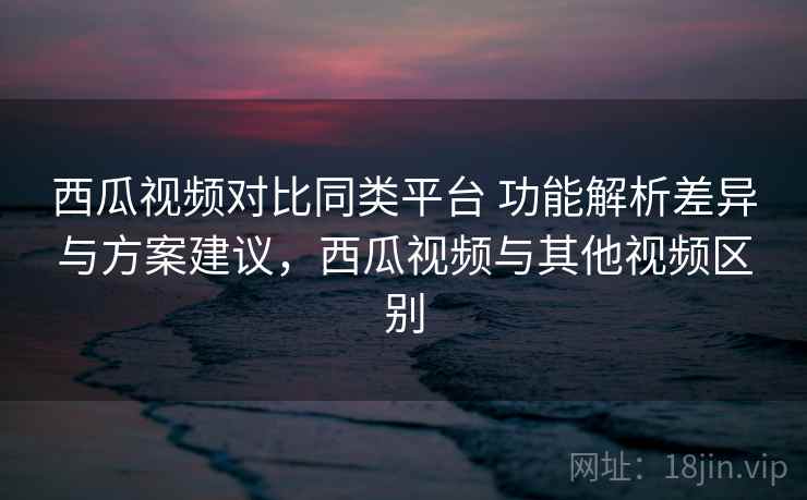 西瓜视频对比同类平台 功能解析差异与方案建议，西瓜视频与其他视频区别
