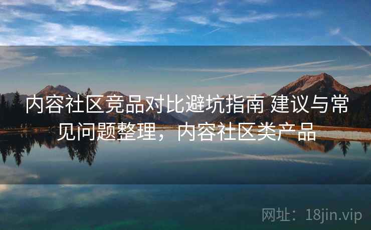 内容社区竞品对比避坑指南 建议与常见问题整理，内容社区类产品