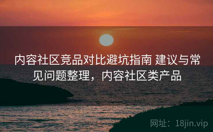内容社区竞品对比避坑指南 建议与常见问题整理,内容社区类产品 内容社区竞品对比避坑指南 建议与常见问题整理,内容社区类产品