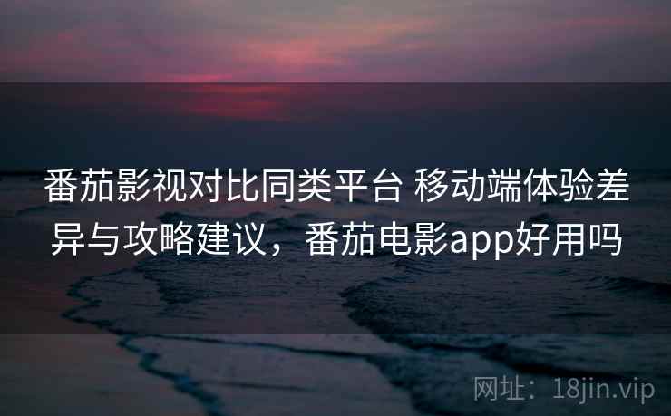 番茄影视对比同类平台 移动端体验差异与攻略建议，番茄电影app好用吗