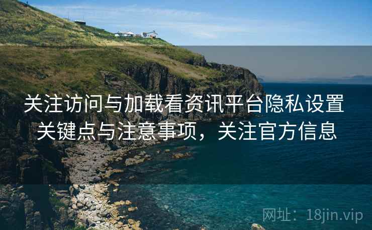 关注访问与加载看资讯平台隐私设置 关键点与注意事项，关注官方信息