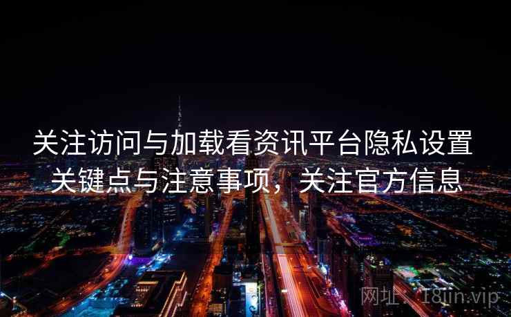 关注访问与加载看资讯平台隐私设置 关键点与注意事项,关注官方信息 关注访问与加载看资讯平台隐私设置 关键点与注意事项,关注官方信息