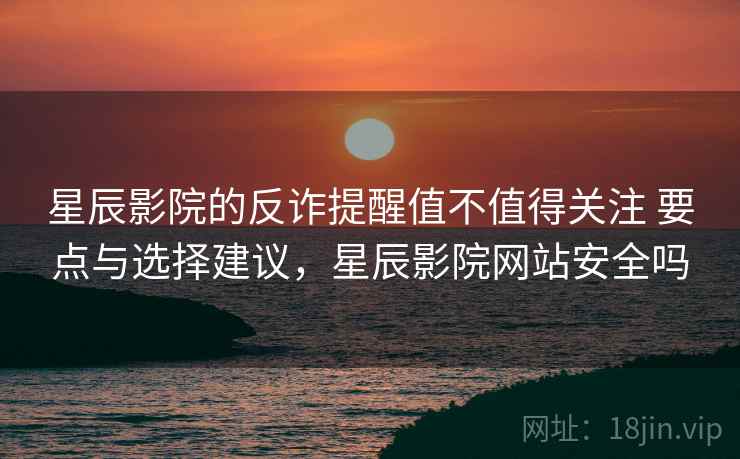 星辰影院的反诈提醒值不值得关注 要点与选择建议，星辰影院网站安全吗