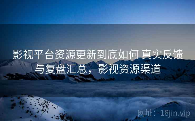 影视平台资源更新到底如何 真实反馈与复盘汇总，影视资源渠道