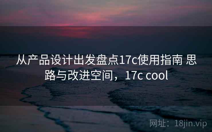 从产品设计出发盘点17c使用指南 思路与改进空间，17c cool