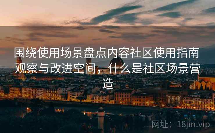 围绕使用场景盘点内容社区使用指南 观察与改进空间，什么是社区场景营造