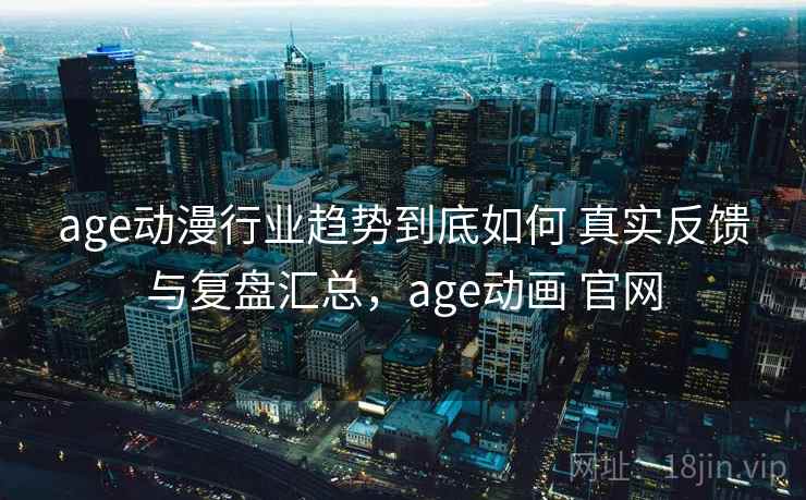 age动漫行业趋势到底如何 真实反馈与复盘汇总，age动画 官网
