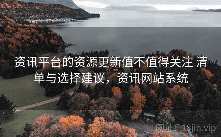 资讯平台的资源更新值不值得关注 清单与选择建议，资讯网站系统