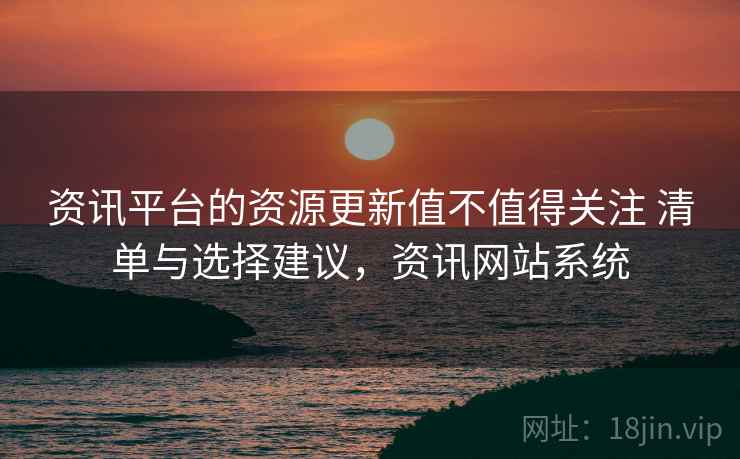 资讯平台的资源更新值不值得关注 清单与选择建议，资讯网站系统