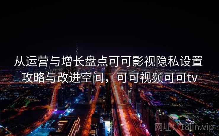 从运营与增长盘点可可影视隐私设置 攻略与改进空间，可可视频可可tv