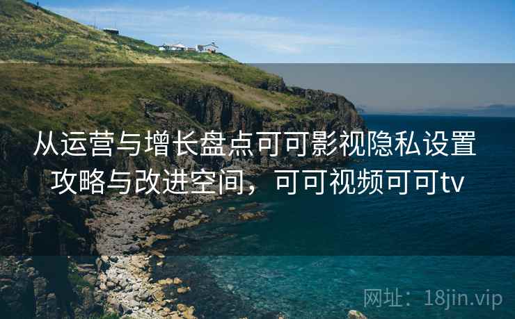 从运营与增长盘点可可影视隐私设置 攻略与改进空间，可可视频可可tv