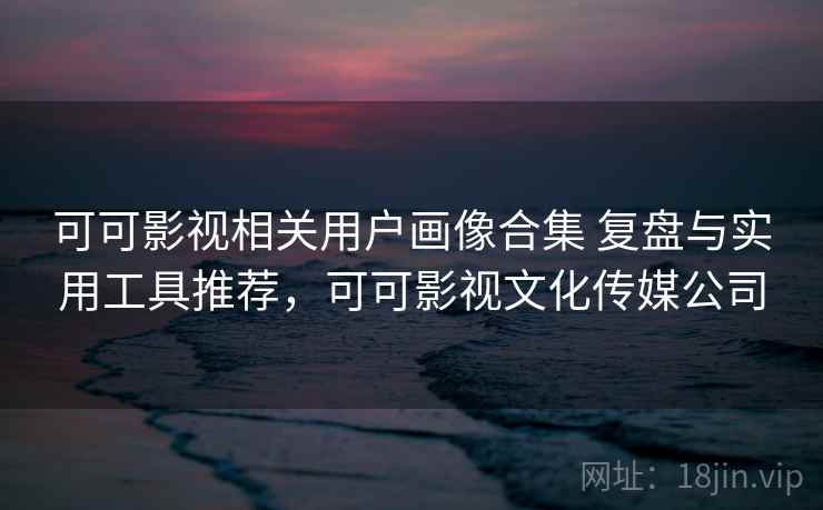 可可影视相关用户画像合集 复盘与实用工具推荐，可可影视文化传媒公司