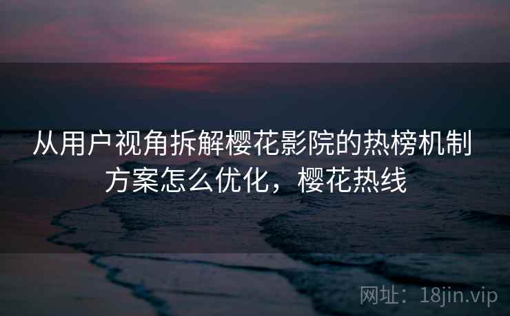 从用户视角拆解樱花影院的热榜机制 方案怎么优化，樱花热线
