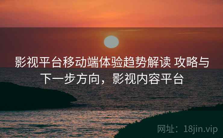 影视平台移动端体验趋势解读 攻略与下一步方向，影视内容平台
