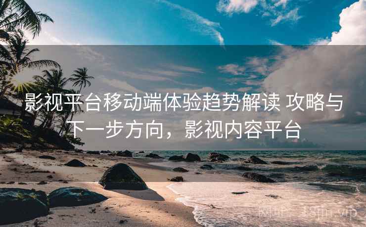 影视平台移动端体验趋势解读 攻略与下一步方向，影视内容平台