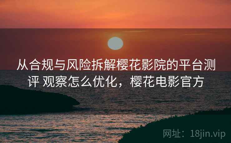 从合规与风险拆解樱花影院的平台测评 观察怎么优化，樱花电影官方