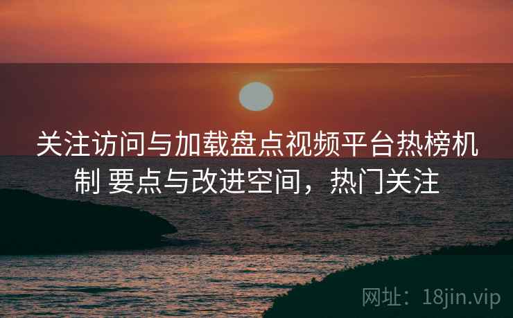 关注访问与加载盘点视频平台热榜机制 要点与改进空间，热门关注