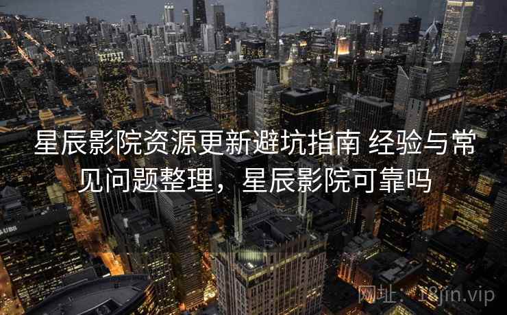 星辰影院资源更新避坑指南 经验与常见问题整理，星辰影院可靠吗