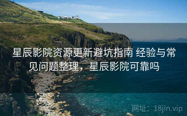 星辰影院资源更新避坑指南 经验与常见问题整理，星辰影院可靠吗
